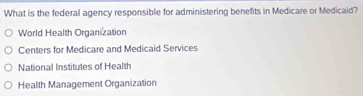 What is the federal agency responsible for administering benefits in Medicare or Medicaid?
World Health Organization
Centers for Medicare and Medicaid Services
National Institutes of Health
Health Management Organization