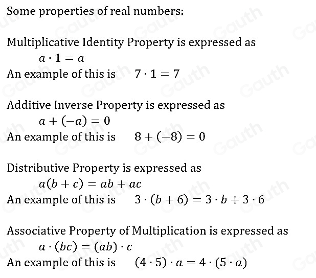 Some properties of real numbers: 
Multiplicative Identity Property is expressed as
a· 1=a
An example of this is 7· 1=7
Additive Inverse Property is expressed as
a+(-a)=0
An example of this is 8+(-8)=0
Distributive Property is expressed as
a(b+c)=ab+ac
An example of this is 3· (b+6)=3· b+3· 6
Associative Property of Multiplication is expressed as
a· (bc)=(ab)· c
An example of this is (4· 5)· a=4· (5· a)