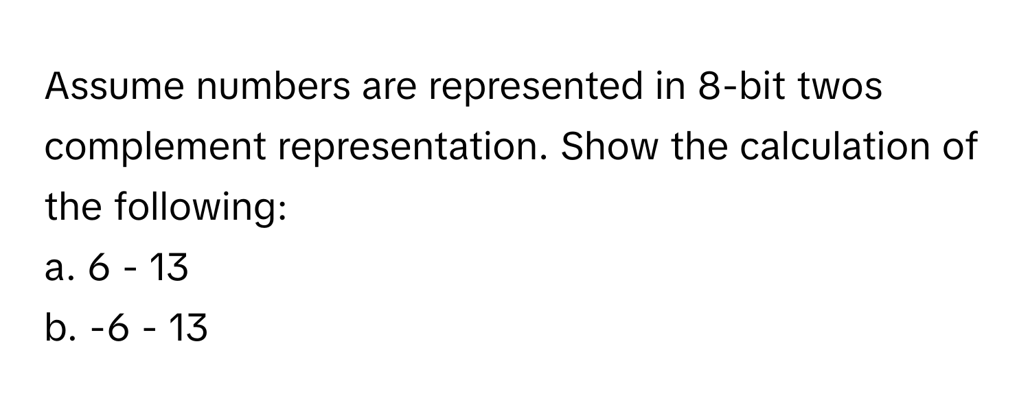 Assume numbers are represented in 8-bit twos complement representation. Show the calculation of the following:

a. 6 - 13
b. -6 - 13