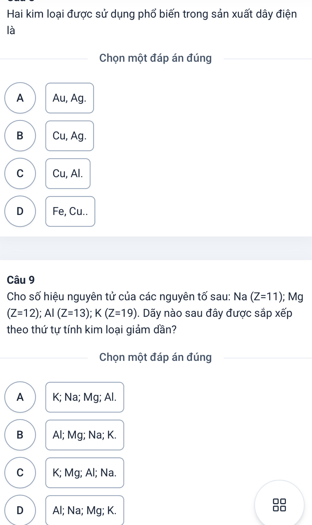 Hai kim loại được sử dụng phổ biến trong sản xuất dây điện
là
Chọn một đáp án đúng
A Au, Ag.
B Cu, Ag.
C Cu, Al.
D Fe, Cu..
Câu 9
Cho số hiệu nguyên tử của các nguyên tố sau: Na (Z=11); Mg
(Z=12); AI(Z=13); K(Z=19). Dãy nào sau đây được sắp xếp
theo thứ tự tính kim loại giảm dần?
Chọn một đáp án đúng
A K; Na; Mg; Al.
B Al; Mg; Na; K.
C K; Mg; Al; Na.
D Al; Na; Mg; K.