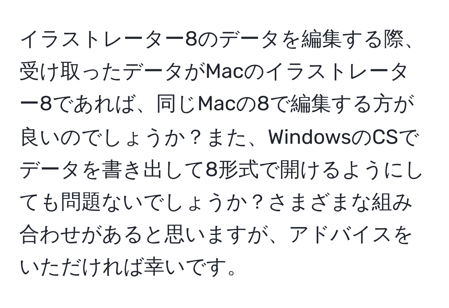 イラストレーター8のデータを編集する際、受け取ったデータがMacのイラストレーター8であれば、同じMacの8で編集する方が良いのでしょうか？また、WindowsのCSでデータを書き出して8形式で開けるようにしても問題ないでしょうか？さまざまな組み合わせがあると思いますが、アドバイスをいただければ幸いです。