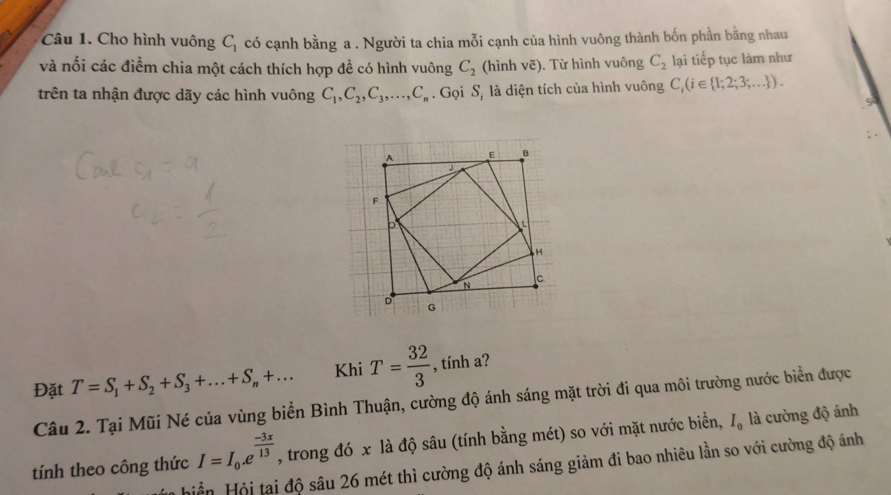 Cho hình vuông C_1 có cạnh bằng a . Người ta chia mỗi cạnh của hình vuông thành bốn phần bằng nhau 
và nối các điểm chia một cách thích hợp đề có hình vuông C_2 (hình vẽ). Từ hình vuông C_2 lại tiếp tục làm như 
trên ta nhận được dãy các hình vuông C_1, C_2, C_3,..., C_n Gọi S, là diện tích của hình vuông C_i(i∈  1;2;3;... ). 
Đặt T=S_1+S_2+S_3+...+S_n+... Khi T= 32/3  , tính a? 
Câu 2. Tại Mũi Né của vùng biển Bình Thuận, cường độ ánh sáng mặt trời đi qua môi trường nước biển được 
tính theo công thức I=I_0.e^(frac -3x)13 , trong đó x là độ sâu (tính bằng mét) so với mặt nước biển, I_0 là cường độ ánh 
Hản Hội tại độ sâu 26 mét thì cường độ ánh sáng giảm đi bao nhiêu lần so với cường độ ánh