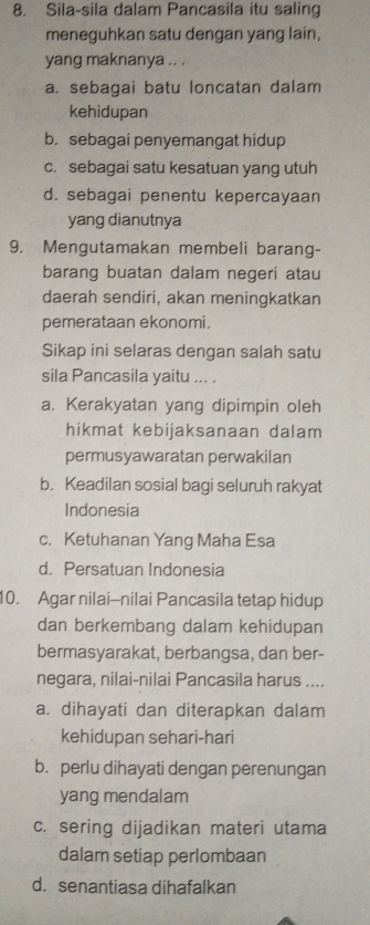 Sila-sila dalam Pancasila itu saling
meneguhkan satu dengan yang lain,
yang maknanya .. .
a. sebagai batu loncatan dalam
kehidupan
b. sebagai penyemangat hidup
c. sebagai satu kesatuan yang utuh
d. sebagai penentu kepercayaan
yang dianutnya
9. Mengutamakan membeli barang-
barang buatan dalam negeri atau
daerah sendiri, akan meningkatkan
pemerataan ekonomi.
Sikap ini selaras dengan salah satu
sila Pancasila yaitu ... .
a. Kerakyatan yang dipimpin oleh
hikmat kebijaksanaan dalam
permusyawaratan perwakilan
b. Keadilan sosial bagi seluruh rakyat
Indonesia
c. Ketuhanan Yang Maha Esa
d. Persatuan Indonesia
10. Agar nilai-nilai Pancasila tetap hidup
dan berkembang dalam kehidupan
bermasyarakat, berbangsa, dan ber-
negara, nilai-nilai Pancasila harus ....
a. dihayati dan diterapkan dalam
kehidupan sehari-hari
b. perlu dihayati dengan perenungan
yang mendalam
c. sering dijadikan materi utama
dalam setiap perlombaan
d. senantiasa dihafalkan