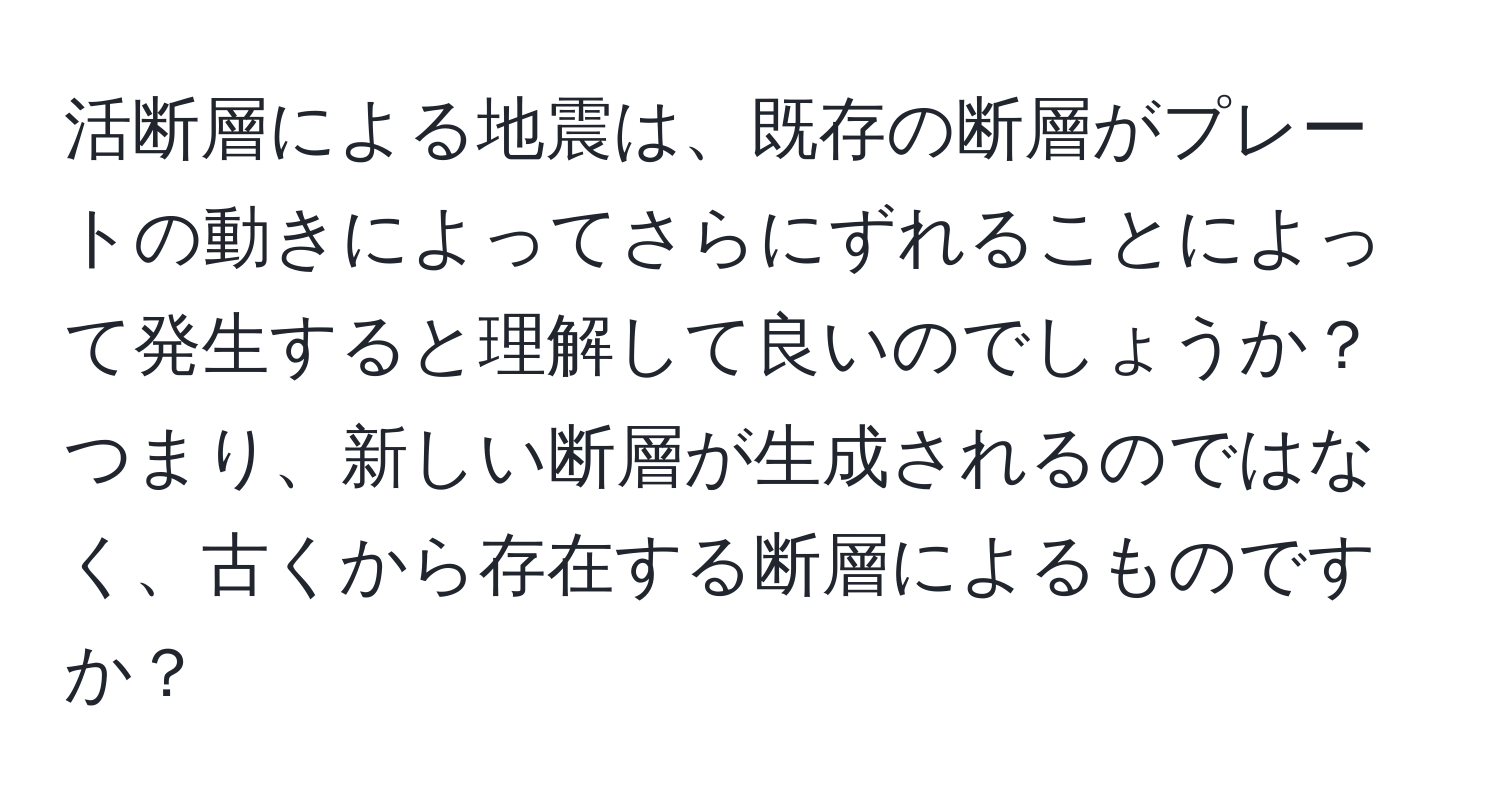 活断層による地震は、既存の断層がプレートの動きによってさらにずれることによって発生すると理解して良いのでしょうか？つまり、新しい断層が生成されるのではなく、古くから存在する断層によるものですか？