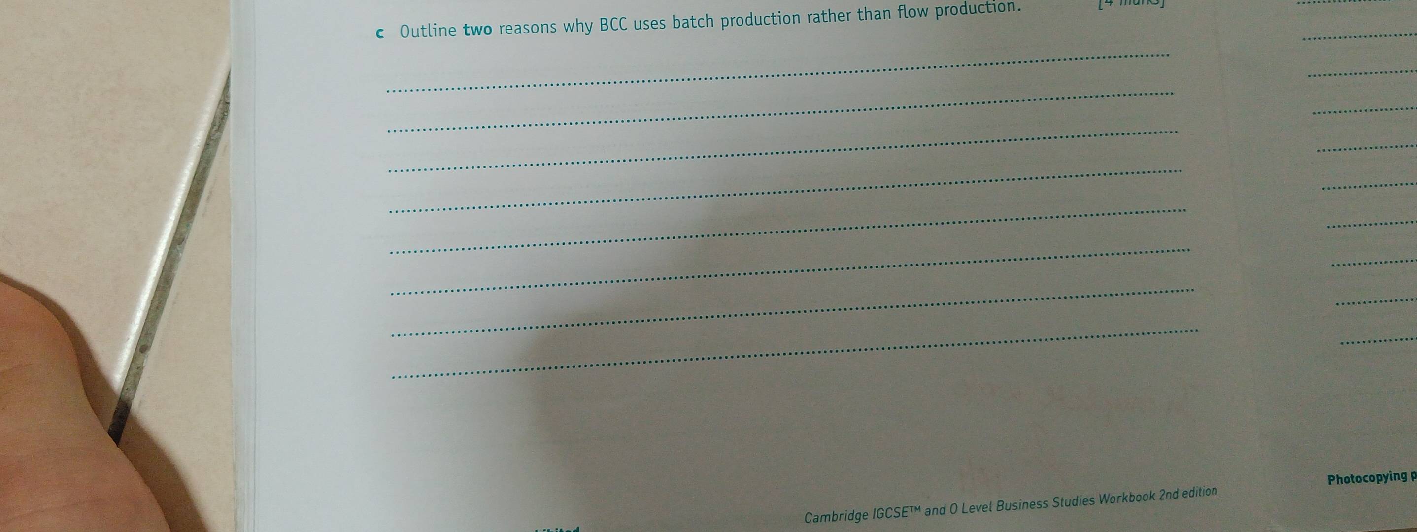 Outline two reasons why BCC uses batch production rather than flow production. 
_ 
_ 
_ 
_ 
_ 
_ 
_ 
_ 
_ 
_ 
_ 
_ 
_ 
_ 
_ 
_ 
_ 
Photocopying 
Cambridge IGCSE and O Level Business Studies Workbook 2nd edition