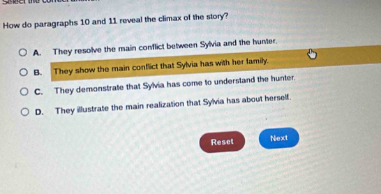 sceer the
How do paragraphs 10 and 11 reveal the climax of the story?
A. They resolve the main conflict between Sylvia and the hunter.
B. They show the main conflict that Sylvia has with her family.
C. They demonstrate that Sylvia has come to understand the hunter.
D. They illustrate the main realization that Sylvia has about herself.
Reset Next