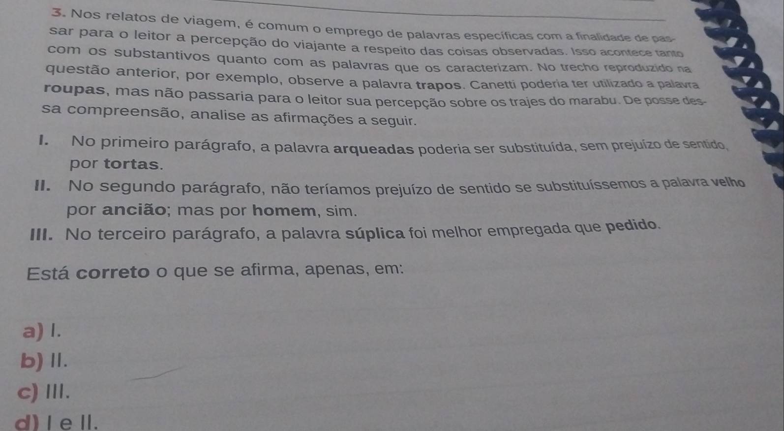 Nos relatos de viagem, é comum o emprego de palavras específicas com a finalidade de pas
sar para o leitor a percepção do viajante a respeito das coisas observadas. Isso acontece tanto
com os substantivos quanto com as palavras que os caracterizam. No trecho reproduzido na
questão anterior, por exemplo, observe a palavra trapos. Canettí poderia ter utilizado a palavra
roupas, mas não passaria para o leitor sua percepção sobre os trajes do marabu. De posse des
sa compreensão, analise as afirmações a seguir.
I No primeiro parágrafo, a palavra arqueadas poderia ser substituída, sem prejuízo de sentido,
por tortas.
II. No segundo parágrafo, não teríamos prejuízo de sentido se substituíssemos a palavra velho
por ancião; mas por homem, sim.
III. No terceiro parágrafo, a palavra súplica foi melhor empregada que pedido.
Está correto o que se afirma, apenas, em:
a) I.
b) Ⅱ.
c)Ⅲ.
d) I eI.