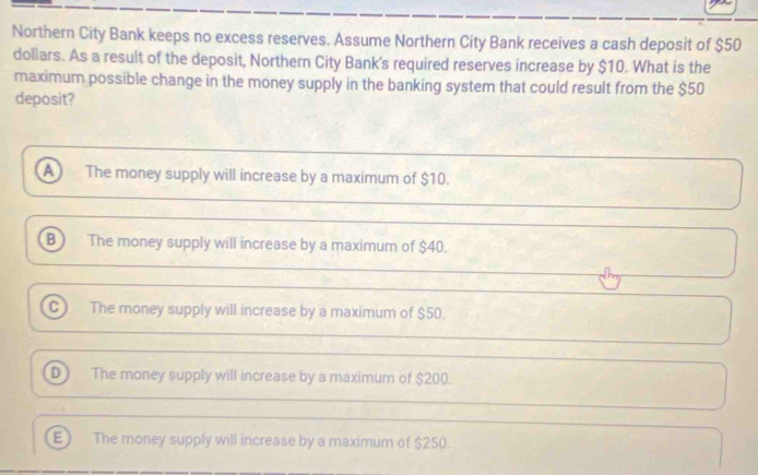 Northern City Bank keeps no excess reserves. Assume Northern City Bank receives a cash deposit of $50
dollars. As a result of the deposit, Northern City Bank's required reserves increase by $10. What is the
maximum possible change in the money supply in the banking system that could result from the $50
deposit?
A The money supply will increase by a maximum of $10.
B  The money supply will increase by a maximum of $40.
C) The money supply will increase by a maximum of $50.
D The money supply will increase by a maximum of $200.
E) The money supply will increase by a maximum of $250.