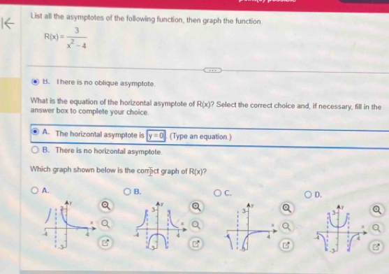 List all the asymptotes of the following function, then graph the function.
R(x)= 3/x^2-4 
B. I here is no oblique asymptote.
What is the equation of the horizontal asymptote of R(x) ? Select the correct choice and, if necessary, fill in the
answer box to complete your choice.
A. The horizontal asymptote is y=0 (Type an equation.)
B. There is no horizontal asymptote.
Which graph shown below is the correct graph of R(x) ?
A.
B.
C.
D.