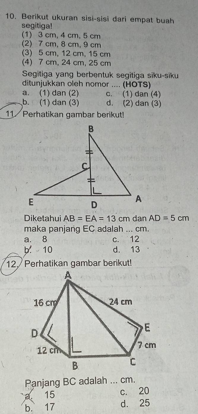 Berikut ukuran sisi-sisi dari empat buah
segitiga!
(1) 3 cm, 4 cm, 5 cm
(2) 7 cm, 8 cm, 9 cm
(3) 5 cm, 12 cm, 15 cm
(4) 7 cm, 24 cm, 25 cm
Segitiga yang berbentuk segitiga siku-siku
ditunjukkan oleh nomor .... (HOTS)
a. (1) dan (2) c. (1) dan (4)
b. (1) dan (3) d. (2) dan (3)
11 Perhatikan gambar berikut!
Diketahui AB=EA=13cm dan AD=5cm
maka panjang EC adalah ... cm.
a. 8 c. 12
b. 10 d. 13
12. Perhatikan gambar berikut!
Panjang BC adalah ... cm.
a 15
c. 20
b. 17 d. 25