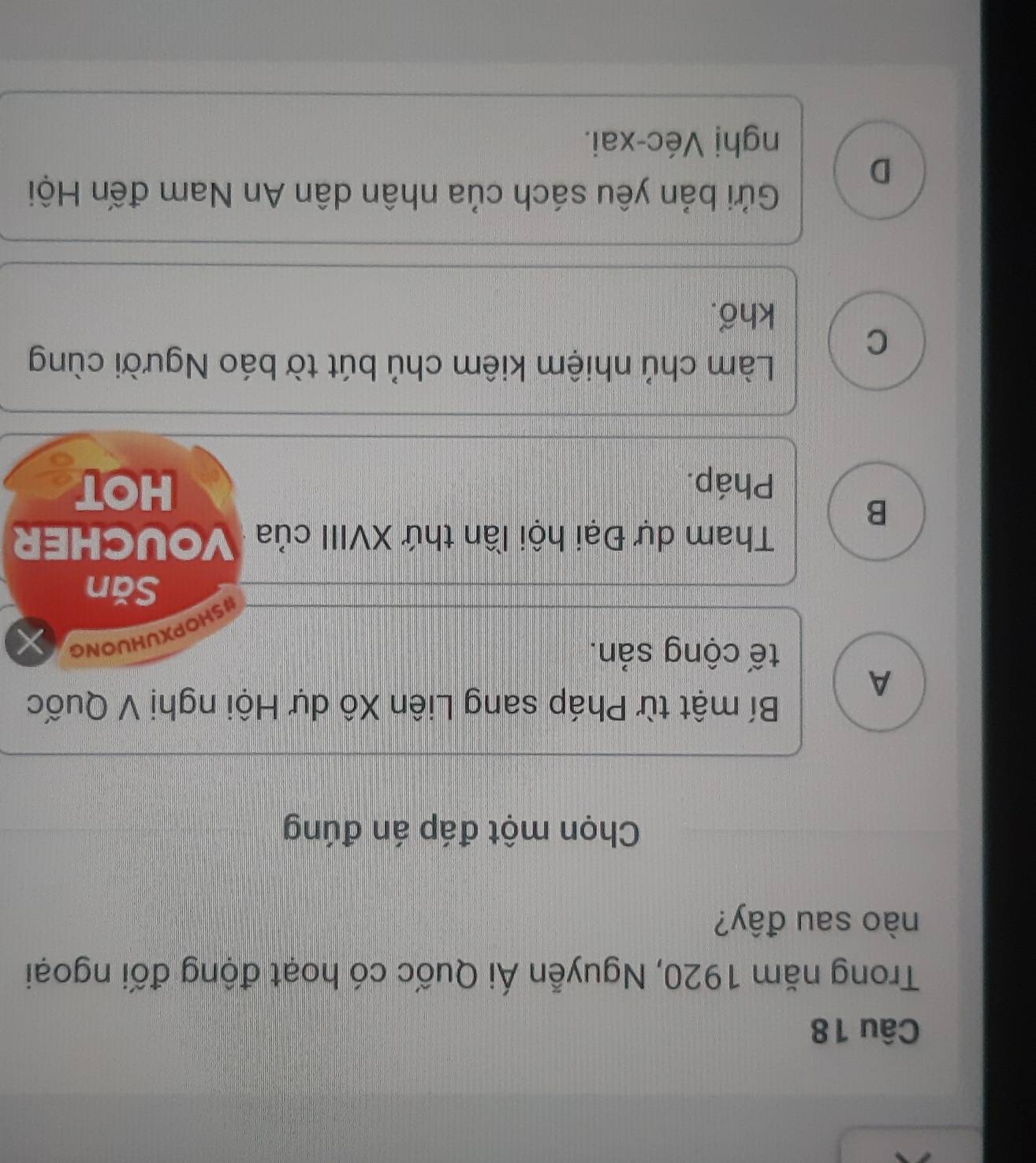 Trong năm 1920, Nguyễn Ái Quốc có hoạt động đối ngoại
nào sau đây?
Chọn một đáp án đúng
Bí mật từ Pháp sang Liên Xô dự Hội nghị V Quốc
A
tế cộng sản.
#SHOPXUHUONG
Săn
Tham dự Đại hội lần thứ XVIII của VOUCHER
B
Pháp. HOT
Làm chủ nhiệm kiêm chủ bút tờ báo Người cùng
C
khổ.
Gửi bản yêu sách của nhân dân An Nam đến Hội
D
nghị Véc-xai.