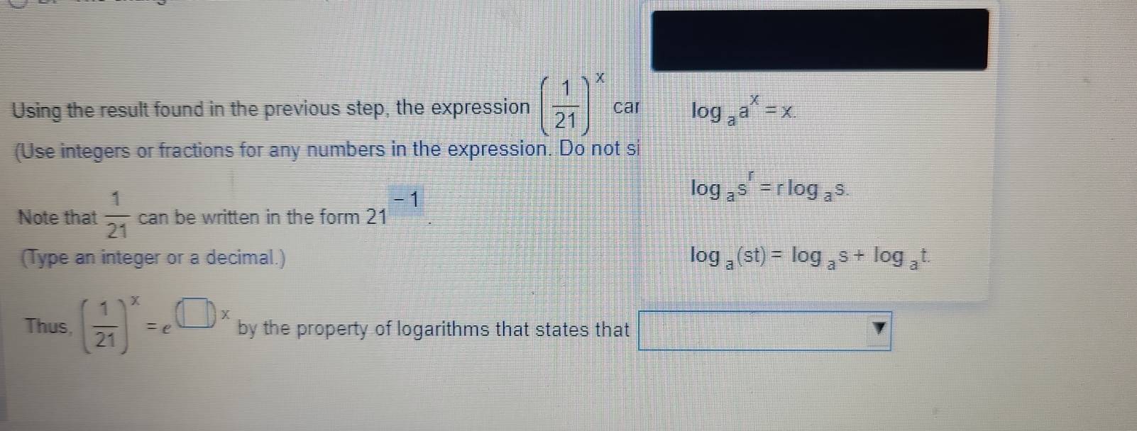 Using the result found in the previous step, the expression ( 1/21 )^x car log _aa^x=x. 
(Use integers or fractions for any numbers in the expression. Do not si
log _as^r=rlog _as. 
Note that  1/21  can be written in the form 21^(-1). 
(Type an integer or a decimal.) log _a(st)=log _as+log _at. 
Thus, ( 1/21 )^x=e^(□ x) by the property of logarithms that states that □