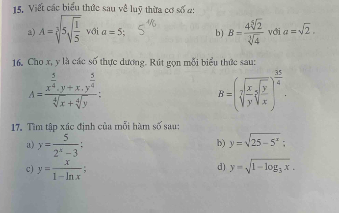 Viết các biểu thức sau về luỹ thừa cơ số a: 
a) A=sqrt[3](5sqrt frac 1)5 với a=5 : B= 4sqrt[5](2)/sqrt[3](4)  với a=sqrt(2). 
b) 
16. Cho x, y là các số thực dương. Rút gọn mỗi biểu thức sau:
A=frac x^(frac 5)4.y+x.y^(frac 5)4sqrt[4](x)+sqrt[4](y);
B=(sqrt[7](frac x)ysqrt[5](frac y)x)^ 35/4 . 
17. Tìm tập xác định của mỗi hàm số sau: 
a) y= 5/2^x-3 ; 
b) y=sqrt(25-5^x); 
c) y= x/1-ln x ; 
d) y=sqrt(1-log _3)x.