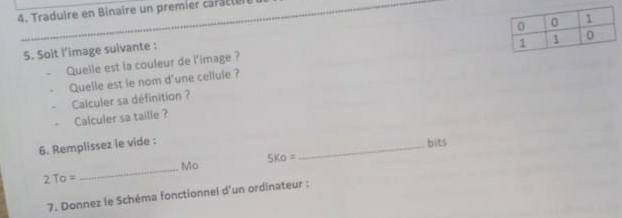 Traduire en Binaire un premier carc te n 
_ 
5. Soit l’image suivante : 
Quelle est la couleur de l'image ? 
Quelle est le nom d'une cellule ? 
Calculer sa définition ? 
Calculer sa taille ? 
6. Remplissez le vide : 
_bits 
_ 
Mo
5Ko=
To= 
7. Donnez le Schéma fonctionnel d’un ordinateur :