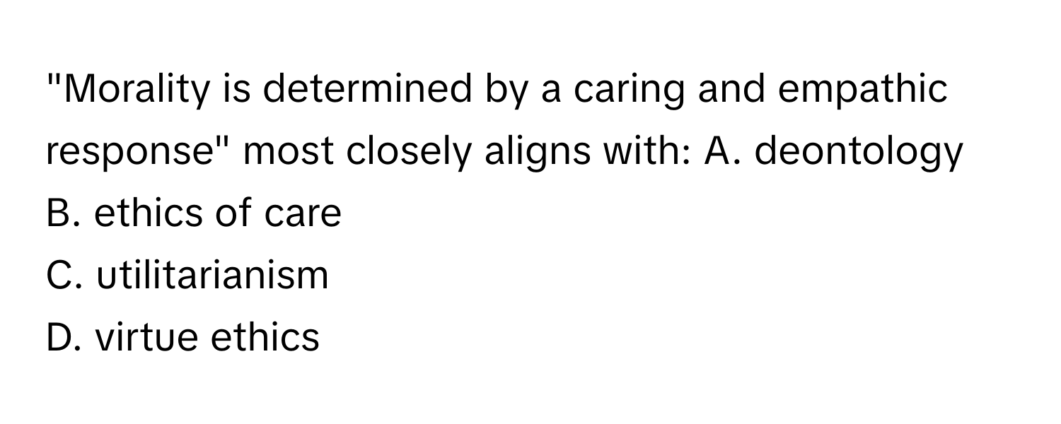 "Morality is determined by a caring and empathic response" most closely aligns with:  A. deontology
B. ethics of care
C. utilitarianism
D. virtue ethics