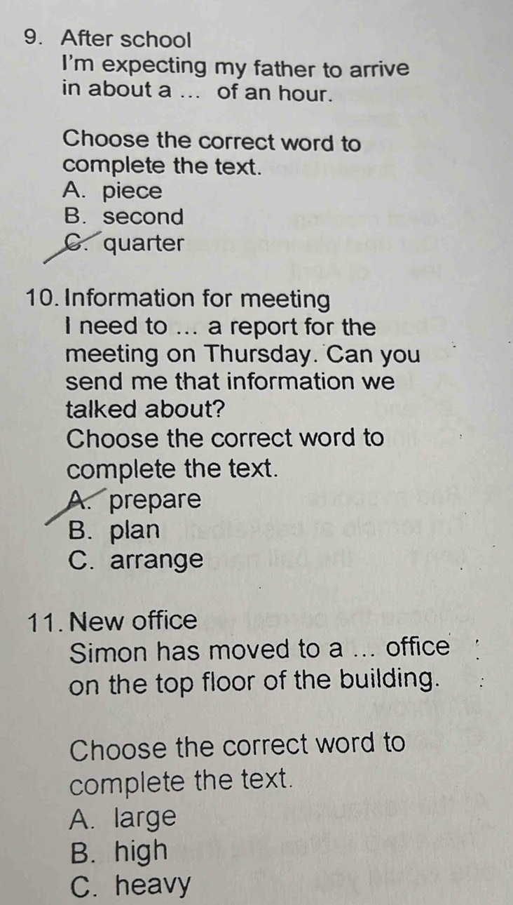 After school
I'm expecting my father to arrive
in about a ... of an hour.
Choose the correct word to
complete the text.
A. piece
B. second
C. quarter
10. Information for meeting
I need to ... a report for the
meeting on Thursday. Can you
send me that information we
talked about?
Choose the correct word to
complete the text.
A. prepare
B. plan
C. arrange
11. New office
Simon has moved to a ... office
on the top floor of the building.
Choose the correct word to
complete the text.
A. large
B. high
C. heavy