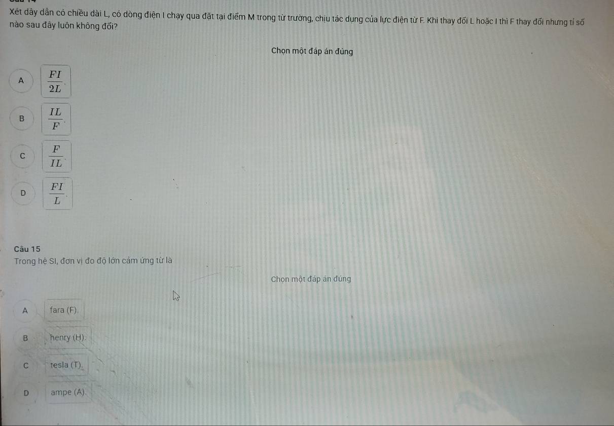 Xét dây dân có chiều dài L, có dòng điện I chạy qua đặt tại điểm M trong từ trường, chịu tác dụng của lực điện từ F. Khi thay đối L hoặc I thì F thay đối nhưng tỉ số
nào sau đây luôn không đối?
Chọn một đáp án đúng
A  FI/2L .
B  IL/F .
C  F/IL .
D  FI/L . 
Câu 15
Trong hệ SI, đơn vị đo độ lớn cảm ứng từ là
Chọn một đáp ản đúng
A fara (F).
B henry (H)
C tesla (T).
D ampe (A).