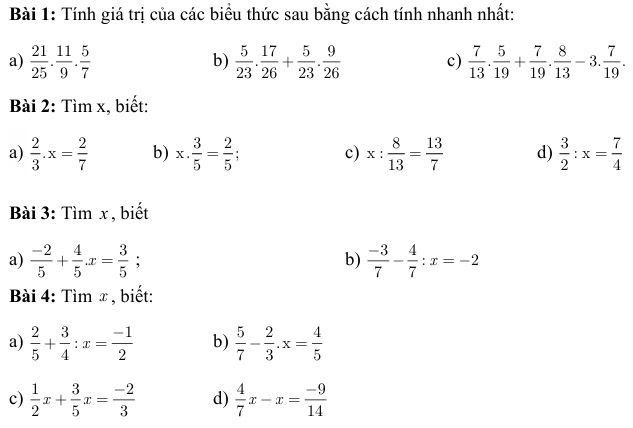 Tính giá trị của các biểu thức sau bằng cách tính nhanh nhất: 
a)  21/25 . 11/9 . 5/7   5/23 . 17/26 + 5/23 . 9/26  c)  7/13 . 5/19 + 7/19 . 8/13 -3. 7/19 . 
b) 
Bài 2: Tìm x, biết: 
a)  2/3 .x= 2/7  b) x·  3/5 = 2/5 ; c) x: 8/13 = 13/7  d)  3/2 :x= 7/4 
Bài 3: Tìm x , biết 
a)  (-2)/5 + 4/5 .x= 3/5  b)  (-3)/7 - 4/7 :x=-2
Bài 4: Tìm x, biết: 
a)  2/5 + 3/4 :x= (-1)/2  b)  5/7 - 2/3 .x= 4/5 
c)  1/2 x+ 3/5 x= (-2)/3  d)  4/7 x-x= (-9)/14 