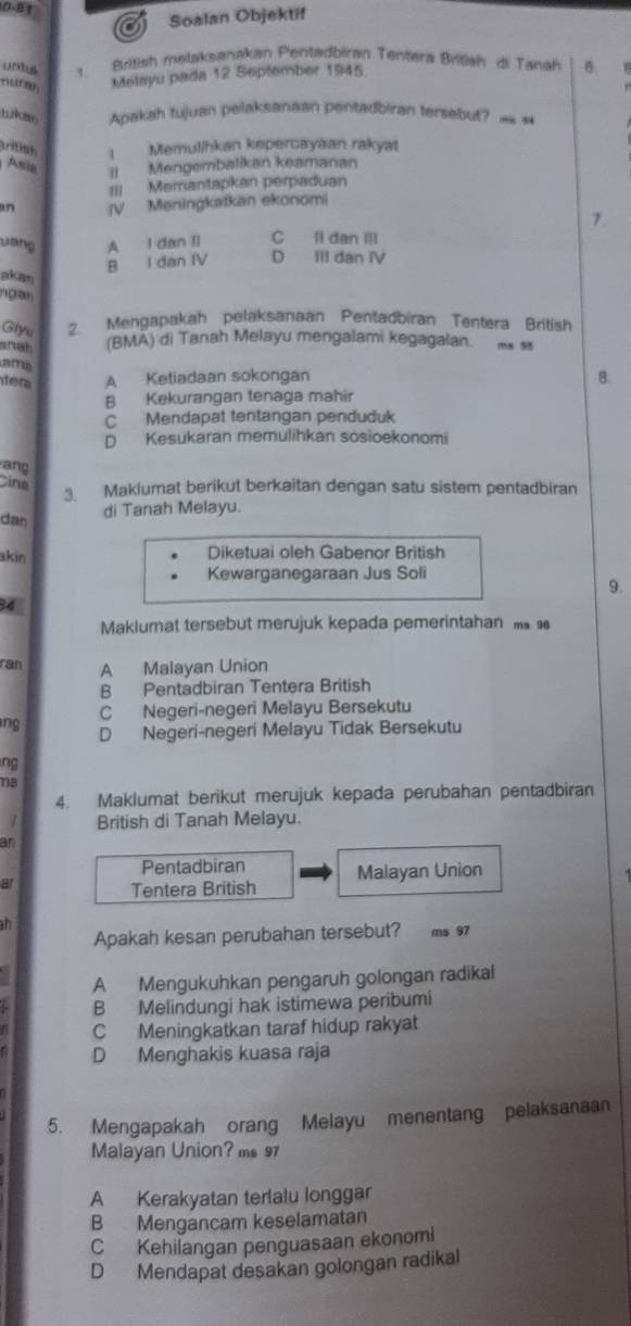 081
Soalan Objektif
unbs ,  British melaksanakan Pentadbiran Tentera Britiah di Tanah B   
nur Melayu pada 12 September 1945
tuken Apakah tujuan pelaksanaan pentadbiran tersebut? = 
ritish   Memulíhkan kepercayaan rakyat
Asia II Mengembalikan keamanan
III Memantapkan perpaduan
an (V Meningkatkan ekonomi
7.
uang A I dan II C 1i dan III
B I dan IV D III đan IV
pkan
ngan
Giyu 2. Mengapakah pelaksanaan Pentadbiran Tentera British
anah (BMA) di Tanah Melayu mengalami kegagalan.  
ame
tera A Ketiadaan sokongan
B.
B Kekurangan tenaga mahir
C Mendapat tentangan penduduk
D Kesukaran memulihkan sosioekonomi
ang
ine
3. Maklumat berikut berkaitan dengan satu sistem pentadbiran
dan
di Tanah Melayu.
akin
Diketuai oleh Gabenor British
Kewarganegaraan Jus Soli
9.
34
Maklumat tersebut merujuk kepada pemerintahan  
ran A Malayan Union
B Pentadbiran Tentera British
C Negeri-negeri Melayu Bersekutu
ng D Negeri-negeri Melayu Tidak Bersekutu
ng
18
4. Maklumat berikut merujuk kepada perubahan pentadbiran
1 British di Tanah Melayu.
an
Pentadbiran
a Malayan Union
Tentera British
an
Apakah kesan perubahan tersebut? ms 97
A Mengukuhkan pengaruh golongan radikal
B Melindungi hak istimewa peribumi
C Meningkatkan taraf hidup rakyat
D Menghakis kuasa raja
5. Mengapakah orang Melayu menentang pelaksanaan
Malayan Union? ms 97
A Kerakyatan terlalu longgar
B Mengancam keselamatan
C Kehilangan penguasaan ekonomi
D Mendapat desakan golongan radikal