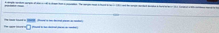 A simple random sample of size n=40 is drawn from a population. The sample mean is found to be i=120.1 and the sample standard deviation is found to be s=13.1
population mean. Construct a 99% confidence inenal for the
The lower bound is 114.51 (Round to two decimal places as needed.)
The upper bound is □ (Round to two decimal places as needed.)