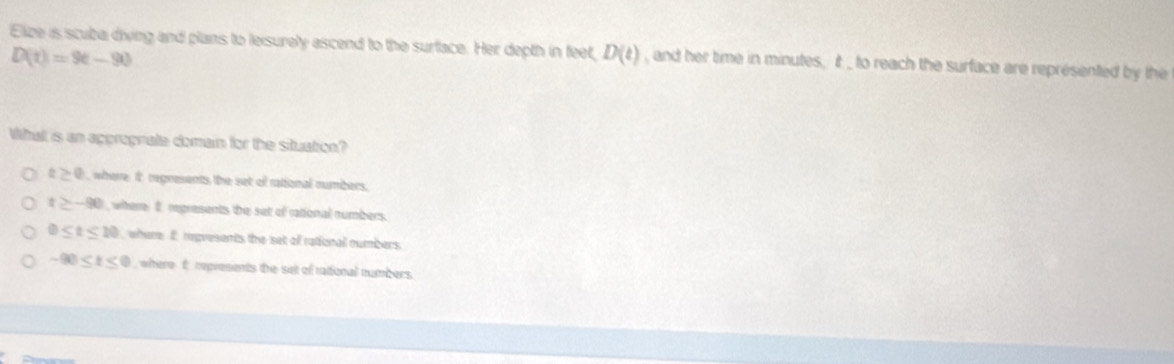 Elize is scuba diving and plans to leisurely ascend to the surface. Her depth in feet, D(t) , and her time in minutes, it _ to reach the surface are represented by the
D(t)=9t-90
What is an apprograte domain for the situation?
t≥ 0 where it regresents the set of rational numbers.
t≥ -90 , where I regresents the set of rational numbers.
0≤ t≤ 10 where I regvesents the set of rafonal numbers.
-90≤ t≤ 0 where f represents the set of rational numbers.