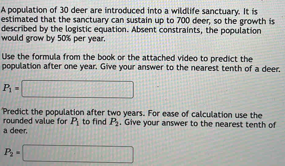 A population of 30 deer are introduced into a wildlife sanctuary. It is 
estimated that the sanctuary can sustain up to 700 deer, so the growth is 
described by the logistic equation. Absent constraints, the population 
would grow by 50% per year. 
Use the formula from the book or the attached video to predict the 
population after one year. Give your answer to the nearest tenth of a deer.
P_1=□
Predict the population after two years. For ease of calculation use the 
rounded value for P_1 to find P_2. Give your answer to the nearest tenth of 
a deer.
P_2=□