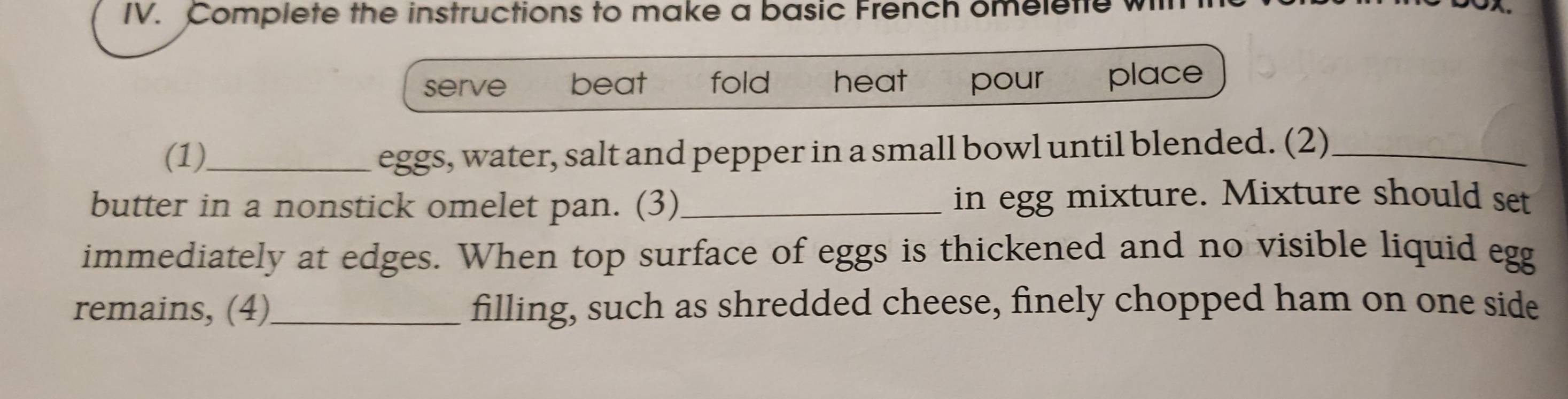 Complete the instructions to make a basic French omeletle wil 
serve beat fold heat pour place 
(1)_ eggs, water, salt and pepper in a small bowl until blended. (2)_ 
butter in a nonstick omelet pan. (3) _in egg mixture. Mixture should set 
immediately at edges. When top surface of eggs is thickened and no visible liquid egg 
remains, (4)_ filling, such as shredded cheese, finely chopped ham on one side