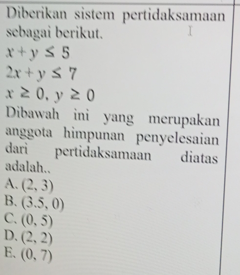 Diberikan sistem pertidaksamaan
sebagai berikut.
x+y≤ 5
2x+y≤ 7
x≥ 0, y≥ 0
Dibawah ini yang merupakan
anggota himpunan penyelesaian
dari pertidaksamaan diatas
adalah..
A. (2,3)
B. (3.5,0)
C. (0,5)
D. (2,2)
E. (0,7)