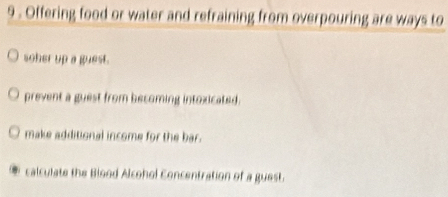 9 . Offering food or water and refraining from overpouring are ways to
soher up a guest.
prevent a guest from becoming intoxicated.
make additional income for the bar.
calculate the Blood Alcohol Concentration of a guest.