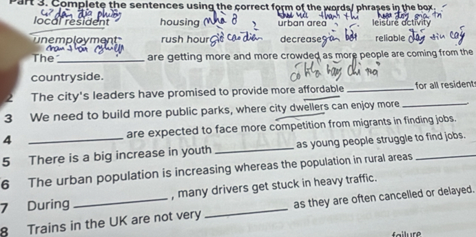 art 3. Complete the sentences using the correct form of the words/ phrases in the box.
local resident housing urban area leisure activity
unemployment rush hourç decrease9 reliable (
The_ are getting more and more crowded as more people are coming from the
countryside.
2 The city's leaders have promised to provide more affordable_ for all resident
3 We need to build more public parks, where city dwellers can enjoy more
_
4 are expected to face more competition from migrants in finding jobs.
5 There is a big increase in youth _as young people struggle to find jobs.
6 The urban population is increasing whereas the population in rural areas
7 During _, many drivers get stuck in heavy traffic.
8 Trains in the UK are not very as they are often cancelled or delayed.
failure