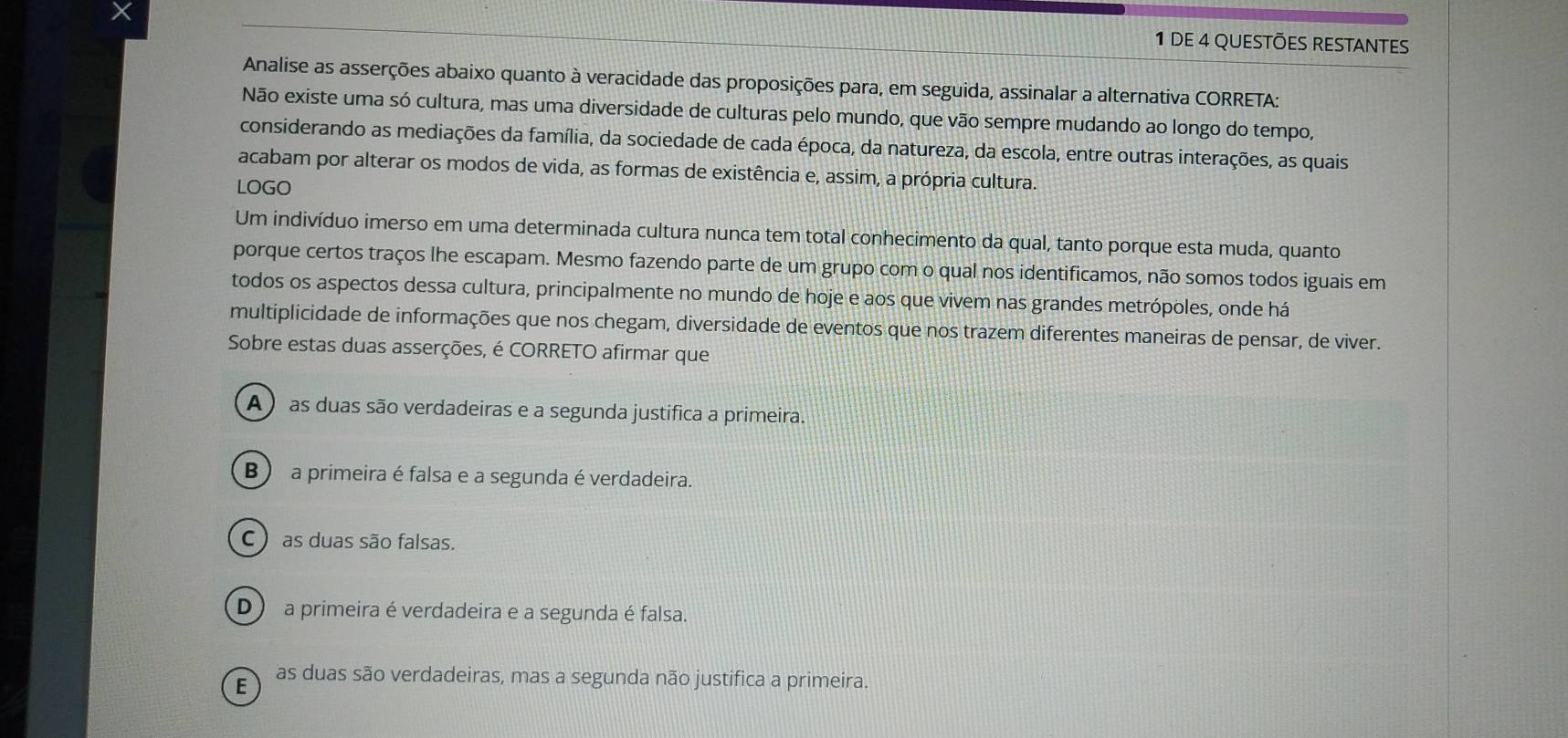 DE 4 QUESTõES REStANtes
Analise as asserções abaixo quanto à veracidade das proposições para, em seguida, assinalar a alternativa CORRETA:
Não existe uma só cultura, mas uma diversidade de culturas pelo mundo, que vão sempre mudando ao longo do tempo,
considerando as mediações da família, da sociedade de cada época, da natureza, da escola, entre outras interações, as quais
acabam por alterar os modos de vida, as formas de existência e, assim, a própria cultura.
LOGO
Um indivíduo imerso em uma determinada cultura nunca tem total conhecimento da qual, tanto porque esta muda, quanto
porque certos traços lhe escapam. Mesmo fazendo parte de um grupo com o qual nos identificamos, não somos todos iguais em
todos os aspectos dessa cultura, principalmente no mundo de hoje e aos que vivem nas grandes metrópoles, onde há
multiplicidade de informações que nos chegam, diversidade de eventos que nos trazem diferentes maneiras de pensar, de viver.
Sobre estas duas asserções, é CORRETO afirmar que
A ) as duas são verdadeiras e a segunda justifica a primeira.
B) a primeira é falsa e a segunda é verdadeira.
C ) as duas são falsas.
D a primeira é verdadeira e a segunda é falsa.
E as duas são verdadeiras, mas a segunda não justifica a primeira.