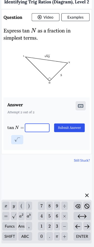 Identifying Trig Ratios (Diagram), Level 2
Question Video Examples
Express t anN as a fraction in
simplest terms.
Answer
Attempt 2 out of 2
tan N=□ Submit Answer
sqrt()
Still Stuck?
X
x Y ( ) 7 8 9 ÷
= sqrt() a^2a^b 4 5 6 ×
Funcs Ans 1 2 3 
SHIFT ABC 0 π + ENTER