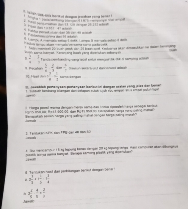 Isiiah tnk-ttik berikut dengan jawaban yang benar 
1. Angka 1 pada lambang bilangan 61.875 mempunym nilal tempal
Hasil penjumlahan dan 53 128 dengan 26 252 adelah
3 Hasil dan 10 857 47 adalah
4. Faktor persekutuan dan 36 dan 48 adalah
5. Faktorisasi prima dari 56 adalah
6 Lampu A menyala setiap 6 detik Lampu B menyala setiap 6 detik
Kedua lampu akan menyala bersama-sama pada detik
7. Selin membeli 20 buah jeruk dan 25 buah apel. Keduanya akan dimasukkan ke dalam kersnjang
buah sama banyak. Keranjang buah yang diperlukan sebanyak buah
8  3/4   2/3  Tanda pembanding yang tepat untuk mengisi titik-titik di samping adalsh
9. Pecahan  5/6 ·  2/3 dan- 6/7  disusun secara urut dari terkecil adalah
10. Hasil dari 5 3/8 · 3 1/2  sama dengan
III. Jawablah pertanyaan-pertanyaan berikut ini dengan uraian yang jelas dan benar
1 Tulislah lambang bilangan dari delapan puluh tujuh ribu empat ratus empat puluh tiga!
Jawab
2. Harga pensil wara dengan merek sama dari 3 toko diperoleh harga sebagai berikut
Rp15 850.00; Rp13.900.00; dan Rp15.950.00 Berapakah harga yang paling mahal?
Berapakah selisih harga yang paling mahal dengan harga paling murah?
Jawab
3. Tentukan KPK dan FPB dan 40 dan 60!
Jawab
4 Ibu mencampur 15 kg tepung beras dengan 20 kg tepung terigu. Hasil campuran akan dibungkus
plastik isinya sama banyak. Berapa kantong plastik yang diperlukan?
Jawab
5 Tentukan hasil dani perhitungan berikut dengan benar !
a 2 1/3 +1 1/5 -1 3/4 
b 3 2/5 ·  4/5 *  2/3 
Jawab
