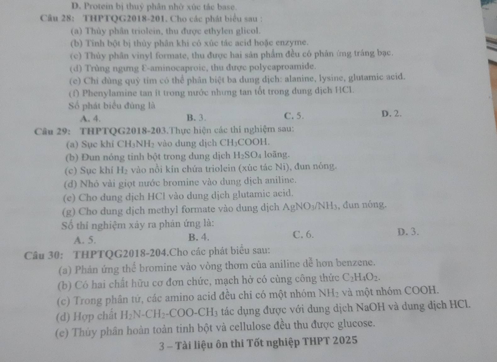 D. Protein bị thuỷ phân nhờ xúc tác base.
Câu 28: THPTQG2018-201. Cho các phát biểu sau :
(a) Thủy phân triolein, thu được ethylen glicol.
(b) Tinh bột bị thùy phân khi có xúc tác acid hoặc enzyme.
(c) Thủy phân vinyl formate, thu được hai sản phẩm đều có phản ứng tráng bạc.
(d) Trùng ngưng E-aminocaproic, thu được polycaproamide.
(e) Chỉ dùng quỷ tím có thể phân biệt ba dung dịch: alanine, lysine, glutamic acid.
(f) Phenylamine tan ít trong nước nhưng tan tốt trong dung dịch HCl.
Số phát biểu đủng là
A. 4. B. 3. C. 5. D. 2.
Câu 29: THPTQG2018-203.Thực hiện các thí nghiệm sau:
(a) Sục khí CH_3NH_2 và o d ng dịch CH_3C OOH.
(b) Đun nóng tinh bột trong dung dịch H_2SO_4 loãng.
(c) Sục khí H_2 vào nồi kín chứa triolein (xúc tác Ni), đun nóng.
(d) Nhỏ vài giọt nước bromine vào dung dịch aniline.
(e) Cho dung dịch HCl vào dung dịch glutamic acid.
(g) Cho dung dịch methyl formate vào dung dịch AgNO_3/NH_3 , đun nóng.
Số thí nghiệm xảy ra phản ứng là:
A. 5. B. 4.
C. 6. D. 3.
Câu 30: THPTQG2018-204.Cho các phát biểu sau:
(a) Phản ứng thế bromine vào vòng thơm của aniline dễ hơn benzene.
(b) Có hai chất hữu cơ đơn chức, mạch hở có cùng công thức C_2H_4O_2.
(c) Trong phân tử, các amino acid đều chi có một nhóm NH_2 và một nhóm COOH.
(d) Hợp chất H_2N-CH_2-COO-CH_3 tác dụng được với dung dịch NaOH và dung dịch HCl.
(c) Thủy phân hoàn toàn tinh bột và cellulose đều thu được glucose.
3 - Tài liệu ôn thi Tốt nghiệp THPT 2025