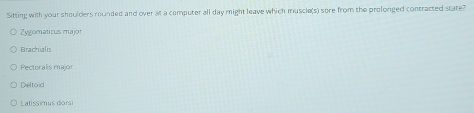Sitting with your shoulders rounded and over at a computer all day might leave which muscle(s) sore from the prolonged contracted state?
Zygomaticus major
Brachialis
Pectoralis major
Deltoid
Latissimus dorsi