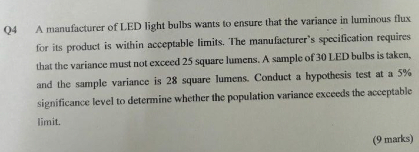 A manufacturer of LED light bulbs wants to ensure that the variance in luminous flux 
for its product is within acceptable limits. The manufacturer’s specification requires 
that the variance must not exceed 25 square lumens. A sample of 30 LED bulbs is taken, 
and the sample variance is 28 square lumens. Conduct a hypothesis test at a 5%
significance level to determine whether the population variance exceeds the acceptable 
limit. 
(9 marks)