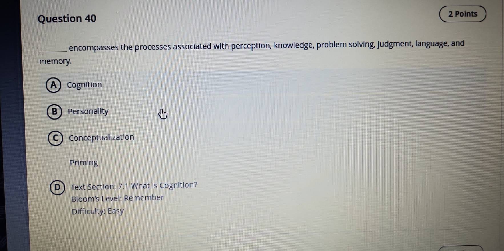 encompasses the processes associated with perception, knowledge, problem solving, judgment, language, and
memory.
A Cognition
B Personality
C Conceptualization
Priming
DText Section: 7.1 What is Cognition?
Bloom's Level: Remember
Difficulty: Easy