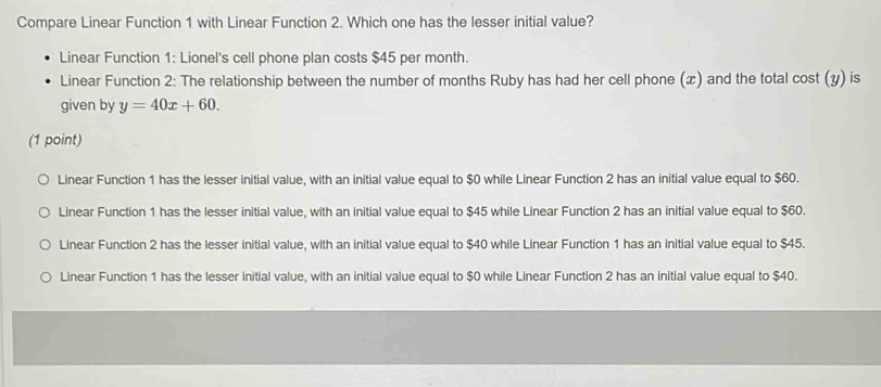 Compare Linear Function 1 with Linear Function 2. Which one has the lesser initial value?
Linear Function 1: Lionel's cell phone plan costs $45 per month.
Linear Function 2: The relationship between the number of months Ruby has had her cell phone (x) and the total cost (y) is
given by y=40x+60. 
(1 point)
Linear Function 1 has the lesser initial value, with an initial value equal to $0 while Linear Function 2 has an initial value equal to $60.
Linear Function 1 has the lesser initial value, with an initial value equal to $45 while Linear Function 2 has an initial value equal to $60.
Linear Function 2 has the lesser initial value, with an initial value equal to $40 while Linear Function 1 has an initial value equal to $45.
Linear Function 1 has the lesser initial value, with an initial value equal to $0 while Linear Function 2 has an initial value equal to $40.