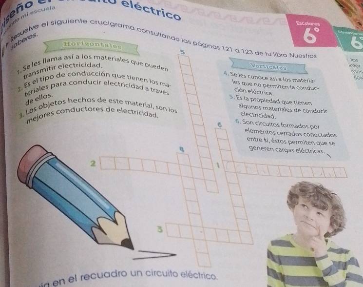 señ o e U eléctrico 
do i es cual a 
Escolares
6° Com an 
Resuelve el siguiente crucigrama consultando las páginas 121 a 123 de tu libro Nuestro aberes. 
Horizontales 
6 
los 
transmitir electricidad. 5 
1. Se les llama así a los materiales que pueden icter 
Verticales 
mos 
4. Se les conoce así a los materia- fici 
2 Es el tipo de conducción que tienen los ma 
les que no permiten la conduc- 
teriales para conducir electricidad a través 
ción eléctrica 
de ellos. 
5. Es la propiedad que tienen 
, Los objetos hechos de este material, son los 
algunos materiales de conducir 
mejores conductores de electricidad. 
electricidad. 
6 6. Son circuitos formados por 
elementos cerrados conectados 
entre si, éstos permiten que se 
generen cargas eléctricas. 
2 
1 
3 
en el recuadro un circuito eléctrico.