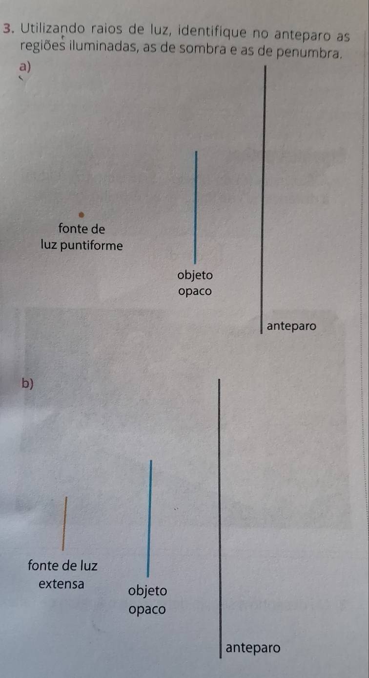 Utilizando raios de luz, identifique no anteparo as
iegiões iluminadas, as de sombra e as de penumbra.
a)
fonte de
luz puntiforme
objeto
opaco
anteparo
b)
fonte de luz
extensa objeto
opaco
anteparo