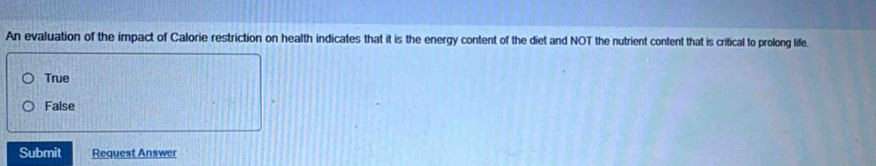 An evaluation of the impact of Calorie restriction on health indicates that it is the energy content of the diet and NOT the nutrient content that is critical to prolong life.
True
False
Submit Request Answer