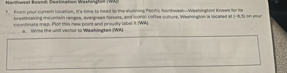 Northwest Bound: Destination Washington (WA)! 
7. From your current location, it’s time to head to the stunning Pacific Northwest—Washington! Known for its 
breathtaking mountain ranges, evergreen forests, and iconic coffee culture, Washington is located at (-8,5) on your 
coordinate map. Plot this new point and proudly label it (WA) 
a. Write the unit vector to Washington (WA)