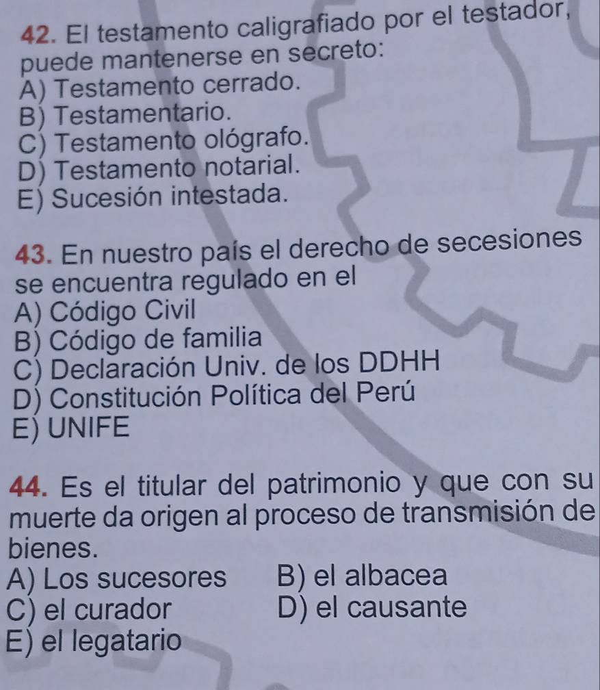 El testamento caligrafiado por el testador,
puede mantenerse en secreto:
A) Testamento cerrado.
B) Testamentario.
C) Testamento ológrafo.
D) Testamento notarial.
E) Sucesión intestada.
43. En nuestro país el derecho de secesiones
se encuentra regulado en el
A) Código Civil
B) Código de familia
C) Declaración Univ. de los DDHH
D) Constitución Política del Perú
E) UNIFE
44. Es el titular del patrimonio y que con su
muerte da origen al proceso de transmisión de
bienes.
A) Los sucesores B) el albacea
C) el curador D) el causante
E) el legatario