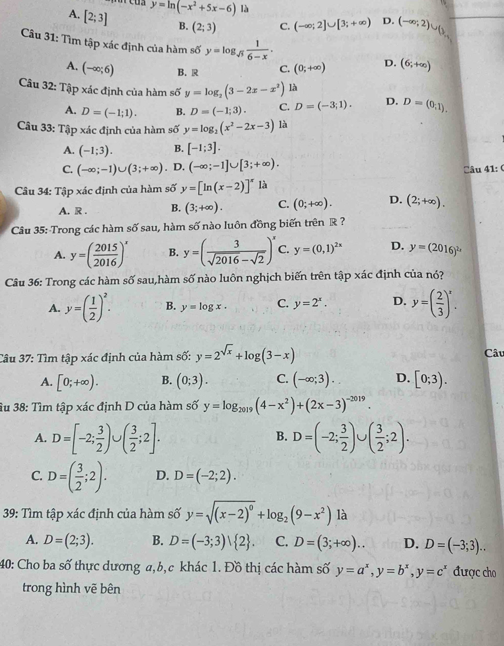 A. [2;3]
y=ln (-x^2+5x-6) là
B. (2;3) (-∈fty ;2]∪ [3;+∈fty ) D. (-∈fty ;2)∪ (3,
C.
Câu 31: Tìm tập xác định của hàm số y=log _sqrt(5) 1/6-x .
D.
A. (-∈fty ;6) (0;+∈fty ) (6;+∈fty )
B. R
C.
Câu 32: Tập xác định của hàm số y=log _2(3-2x-x^2) là
A. D=(-1;1). B. D=(-1;3). C. D=(-3;1). D. D=(0;1).
Câu 33: Tập xác định của hàm số y=log _2(x^2-2x-3) là
A. (-1;3). B. [-1;3].
C. (-∈fty ;-1)∪ (3;+∈fty ). D. (-∈fty ;-1]∪ [3;+∈fty ). Câu 41:(
Câu 34: Tập xác định của hàm số y=[ln (x-2)]^π  là
D.
A. R .
B. (3;+∈fty ).
C. (0;+∈fty ). (2;+∈fty ).
Câu 35: Trong các hàm số sau, hàm số nào luôn đồng biến trên R ?
A. y=( 2015/2016 )^x B. y=( 3/sqrt(2016)-sqrt(2) )^x C. y=(0,1)^2x D. y=(2016)^2x
Câu 36: Trong các hàm số sau,hàm số nào luôn nghịch biến trên tập xác định của nó?
A. y=( 1/2 )^2. y=log x. C. y=2^x. D. y=( 2/3 )^x.
B.
Câu 37: Tìm tập xác định của hàm số: y=2^(sqrt(x))+log (3-x) Câu
A. [0;+∈fty ). (0;3). C. (-∈fty ;3). D. [0;3).
B.
âu 38: Tìm tập xác định D của hàm số y=log _2019(4-x^2)+(2x-3)^-2019.
A. D=[-2; 3/2 )∪ ( 3/2 ;2]. D=(-2; 3/2 )∪ ( 3/2 ;2).
B.
C. D=( 3/2 ;2). D. D=(-2;2).
* 39: Tìm tập xác định của hàm số y=sqrt((x-2)^0)+log _2(9-x^2) là
A. D=(2;3). B. D=(-3;3)| 2 . C. D=(3;+∈fty ).. D. D=(-3;3)..
40: Cho ba số thực dương a,b,c khác 1. Đồ thị các hàm số y=a^x,y=b^x,y=c^x được cho
trong hình vẽ bên