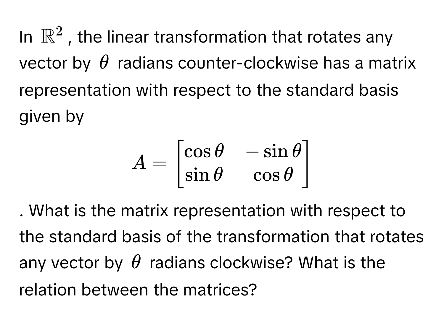 In $mathbbR^((2$, the linear transformation that rotates any vector by $θ$ radians counter-clockwise has a matrix representation with respect to the standard basis given by $A = beginbmatrix) cos θ & -sin θ  sin θ & cos θ endbmatrix)$. What is the matrix representation with respect to the standard basis of the transformation that rotates any vector by $θ$ radians clockwise? What is the relation between the matrices?