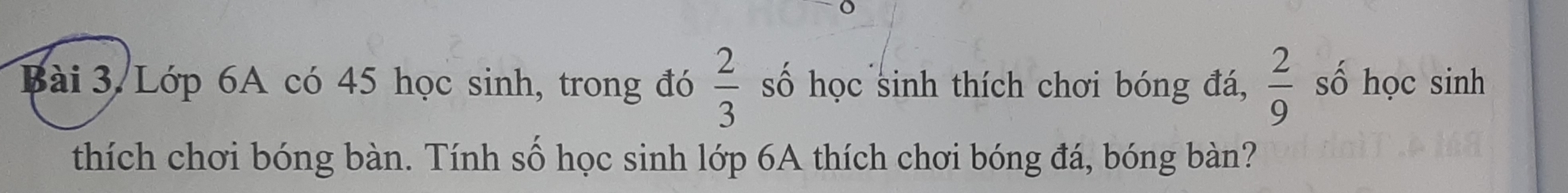 Bài 3.Lớp 6A có 45 học sinh, trong đó  2/3  số học sinh thích chơi bóng đá,  2/9  số học sinh 
thích chơi bóng bàn. Tính số học sinh lớp 6A thích chơi bóng đá, bóng bàn?