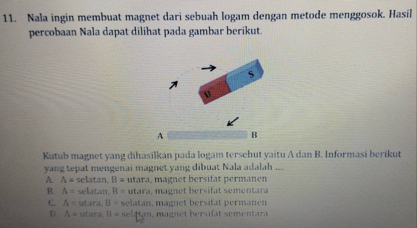 Nala ingin membuat magnet dari sebuah logam dengan metode menggosok. Hasil
percobaan Nala dapat dilihat pada gambar berikut
A
B
Kutub magnet yang dihasilkan pada logam tersehut yaitu A dan B. Informasi berikut
yang tepat mengenai magnet yang dibuat Nala adalah ....
A. A= selatan, B= utara, magnet bersiłät permanen
B. A= selatan, B= utara, magnet bersifät sementara
C. A= utara. B= selatan, magnet bersifat permanen
D. A= utara, B=selifsun , magnet bersifat sementara