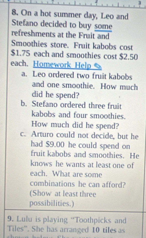 2 
3 
8. On a hot summer day, Leo and 
Stefano decided to buy some 
refreshments at the Fruit and 
Smoothies store. Fruit kabobs cost
$1.75 each and smoothies cost $2.50
each. Homework Help 
a. Leo ordered two fruit kabobs 
and one smoothie. How much 
did he spend? 
b. Stefano ordered three fruit 
kabobs and four smoothies. 
How much did he spend? 
c. Arturo could not decide, but he 
had $9.00 he could spend on 
fruit kabobs and smoothies. He 
knows he wants at least one of 
each. What are some 
combinations he can afford? 
(Show at least three 
possibilities.) 
9. Lulu is playing “Toothpicks and 
Tiles''. She has arranged 10 tiles as