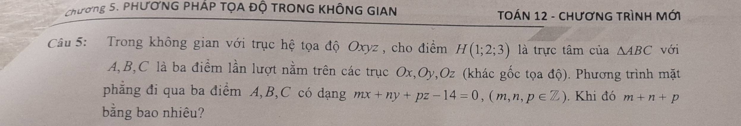 Chương 5. PHƯƠNG PHÁP TỌA ĐỘ TRONG KHÔNG GIAN 
TOÁN 12 - CHươNG TRìNH MỚI 
Câu 5: Trong không gian với trục hệ tọa độ Oxyz , cho điểm H(1;2;3) là trực tâm của △ ABC với
A, B, C là ba điểm lần lượt nằm trên các trục Ox, Oy, Oz (khác gốc tọa độ). Phương trình mặt 
phẳng đi qua ba điểm A, B, C có dạng mx+ny+pz-14=0, (m,n,p∈ Z). Khi đó m+n+p
bằng bao nhiêu?