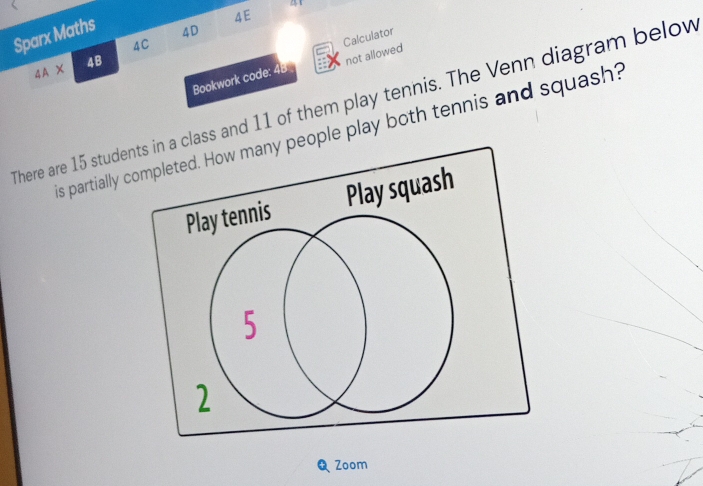 Sparx Maths 
4E 
4D 
4C 
Calculator 
4A X 4B 
Bookwork code: 4B not allowed 
There are 15 students in a class and 11 of them play tennis. The Venn diagram below 
is partially completed. How many people play both tennis and squash? 
Play squash 
Zoom